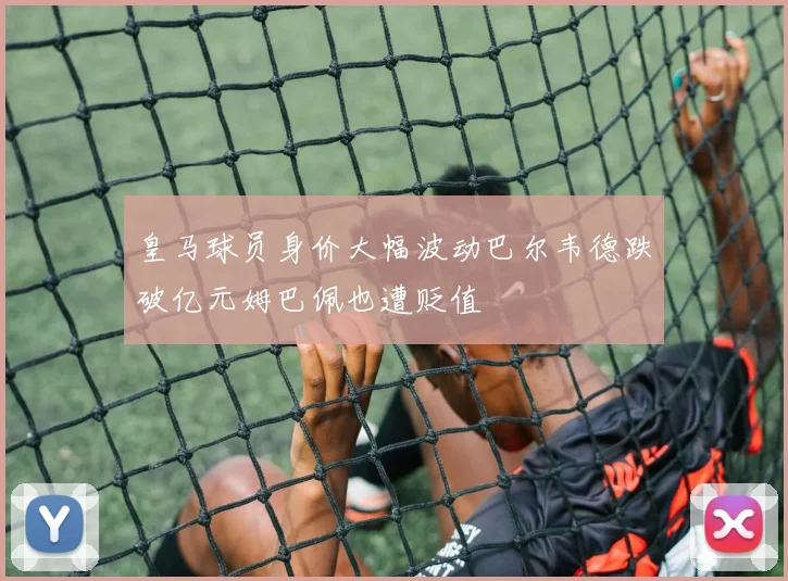 皇马球员身价大幅波动巴尔韦德跌破亿元姆巴佩也遭贬值