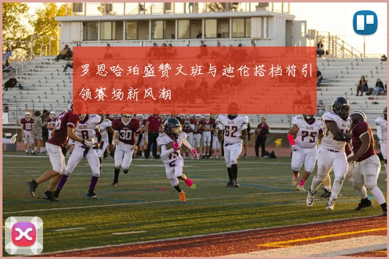 罗恩哈珀盛赞文班与迪伦搭档将引领赛场新风潮