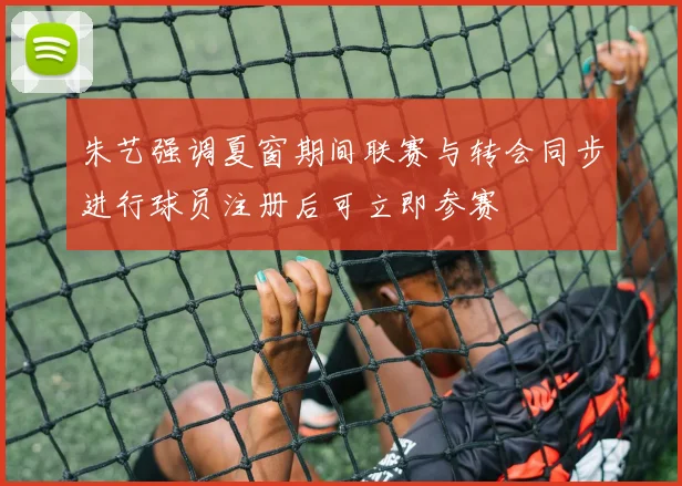 朱艺强调夏窗期间联赛与转会同步进行球员注册后可立即参赛