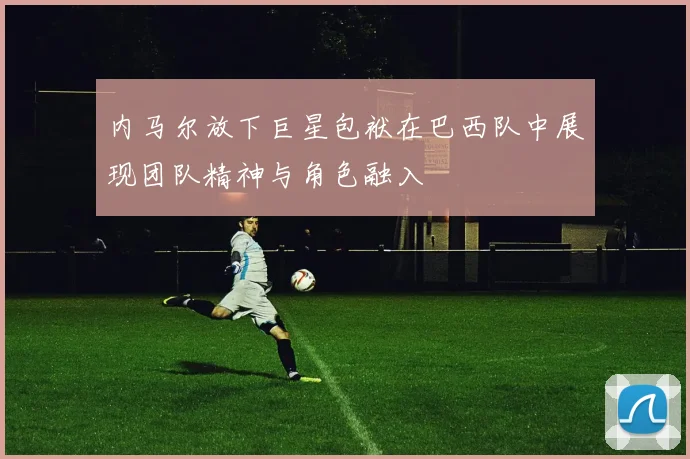 内马尔放下巨星包袱在巴西队中展现团队精神与角色融入