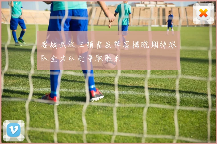 客战武汉三镇首发阵容揭晓期待球队全力以赴争取胜利