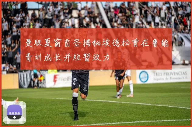 曼联夏窗首签揭秘埃德松曾在鲁能青训成长并短暂效力