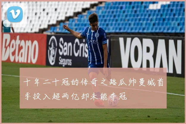 十年二十冠的传奇之路瓜帅曼城首季投入超两亿却未能夺冠
