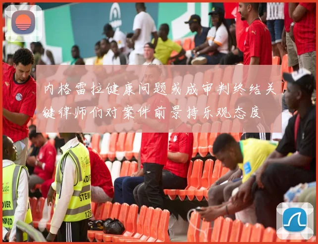 内格雷拉健康问题或成审判终结关键律师们对案件前景持乐观态度