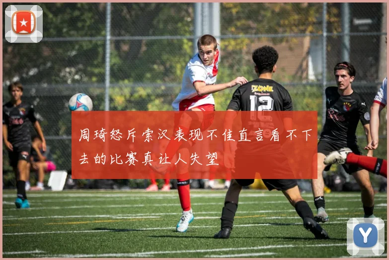 周琦怒斥索汉表现不佳直言看不下去的比赛真让人失望