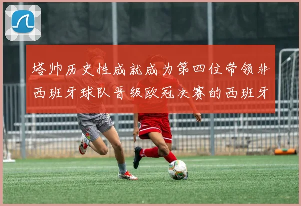 塔帅历史性成就成为第四位带领非西班牙球队晋级欧冠决赛的西班牙教练