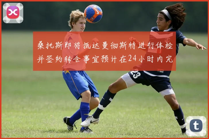 桑托斯即将抵达曼彻斯特进行体检并签约转会事宜预计在24小时内完成