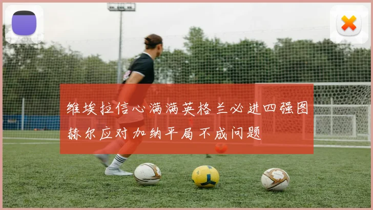 维埃拉信心满满英格兰必进四强图赫尔应对加纳平局不成问题