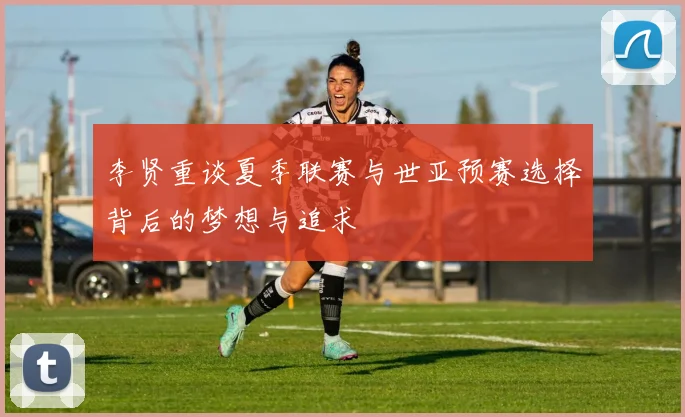李贤重谈夏季联赛与世亚预赛选择背后的梦想与追求