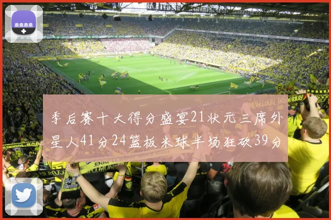 季后赛十大得分盛宴21状元三席外星人41分24篮板米球半场狂砍39分