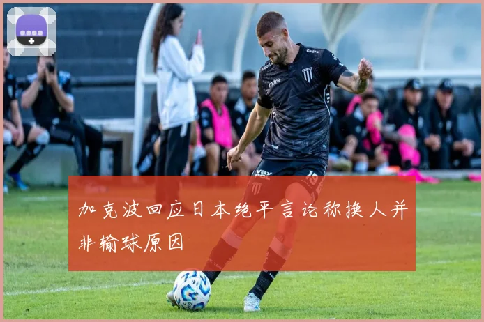 加克波回应日本绝平言论称换人并非输球原因